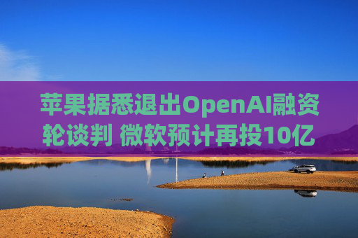 苹果据悉退出OpenAI融资轮谈判 微软预计再投10亿美元