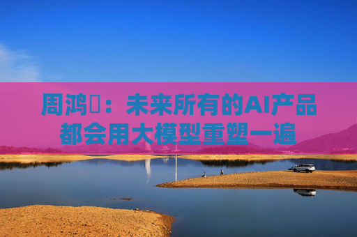 周鸿祎：未来所有的AI产品都会用大模型重塑一遍