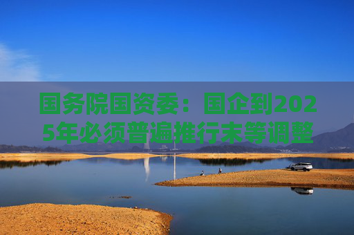 国务院国资委：国企到2025年必须普遍推行末等调整和不胜任退出制度