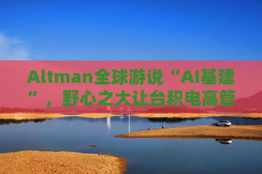 Altman全球游说“AI基建”，野心之大让台积电高管直呼“荒谬”、日本官员“哑然失笑”