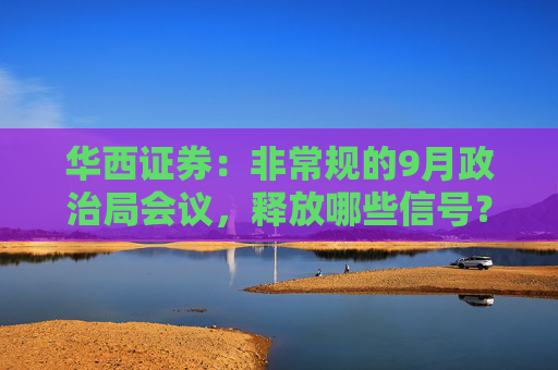 华西证券：非常规的9月政治局会议，释放哪些信号？