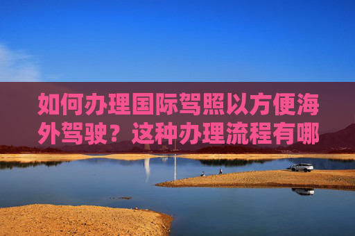 如何办理国际驾照以方便海外驾驶？这种办理流程有哪些注意事项？