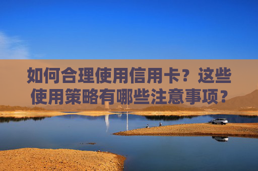 如何合理使用信用卡？这些使用策略有哪些注意事项？