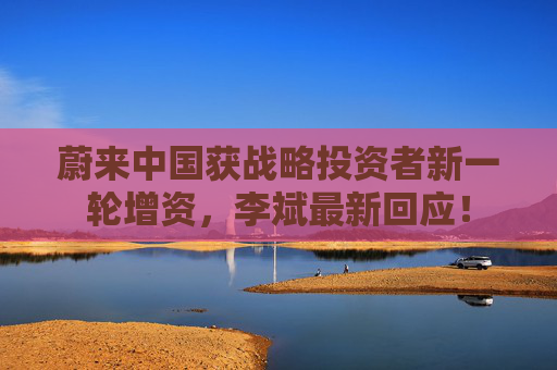 蔚来中国获战略投资者新一轮增资，李斌最新回应！