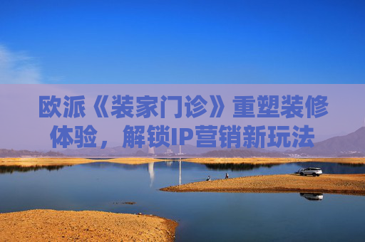 欧派《装家门诊》重塑装修体验，解锁IP营销新玩法