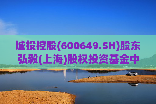 城投控股(600649.SH)股东弘毅(上海)股权投资基金中心(有限合伙)拟减持不超2%股份
