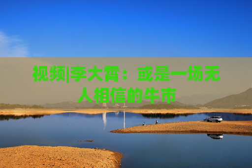视频|李大霄：或是一场无人相信的牛市