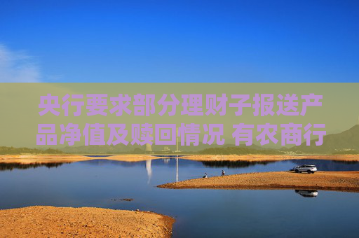 央行要求部分理财子报送产品净值及赎回情况 有农商行收到交易商协会问询