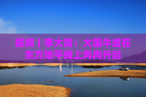 视频丨李大霄：大国牛或在东方地平线上冉冉升起