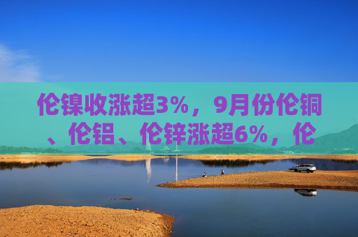 伦镍收涨超3%，9月份伦铜、伦铝、伦锌涨超6%，伦镍涨超4%