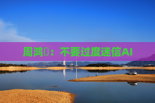 周鸿祎：不要过度迷信AI