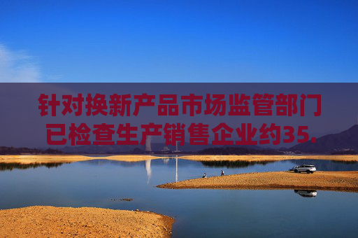 针对换新产品市场监管部门已检查生产销售企业约35.7万家次
