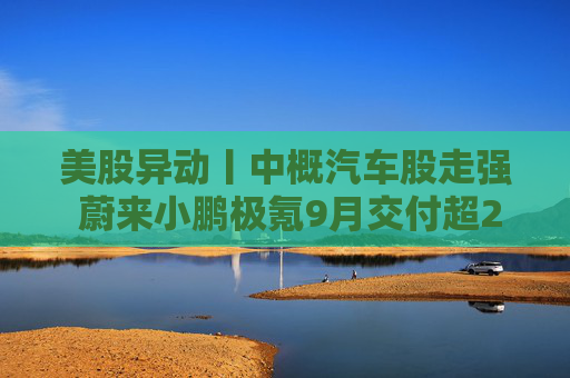 美股异动丨中概汽车股走强 蔚来小鹏极氪9月交付超2万