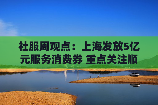 社服周观点：上海发放5亿元服务消费券 重点关注顺周期消费估值弹性