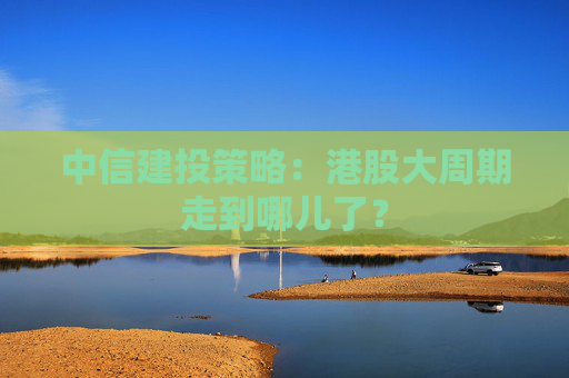中信建投策略：港股大周期走到哪儿了？