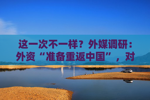 这一次不一样？外媒调研：外资“准备重返中国”，对冲基金“甚至都不选股”