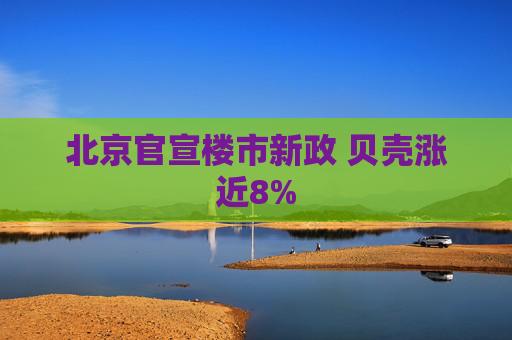 北京官宣楼市新政 贝壳涨近8%