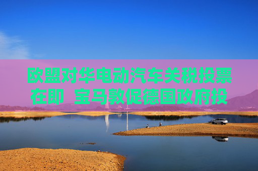 欧盟对华电动汽车关税投票在即  宝马敦促德国政府投反对票