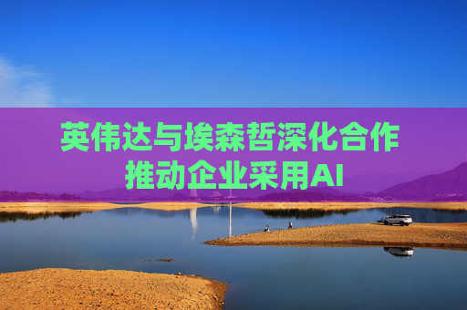 英伟达与埃森哲深化合作 推动企业采用AI