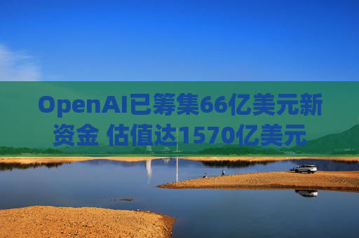 OpenAI已筹集66亿美元新资金 估值达1570亿美元
