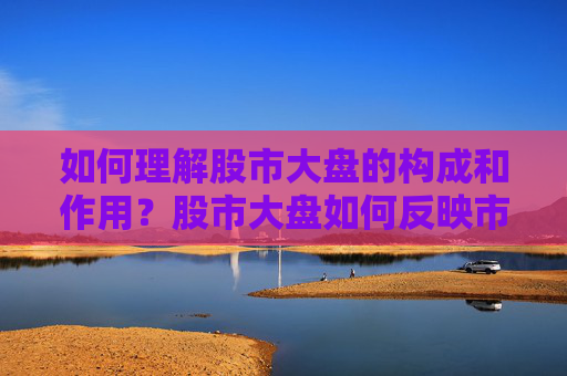 如何理解股市大盘的构成和作用？股市大盘如何反映市场整体走势？