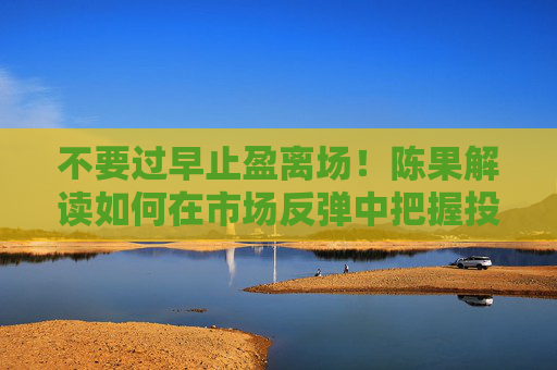 不要过早止盈离场！陈果解读如何在市场反弹中把握投资时机