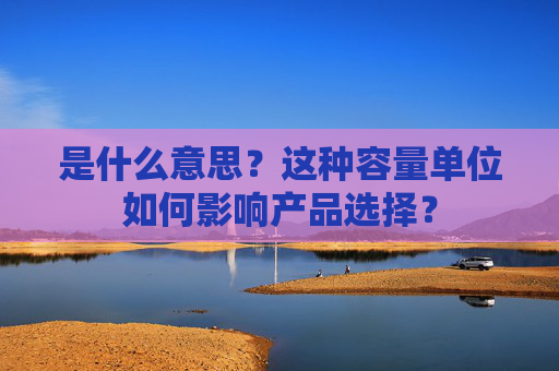 是什么意思？这种容量单位如何影响产品选择？