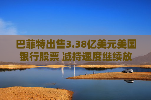 巴菲特出售3.38亿美元美国银行股票 减持速度继续放缓