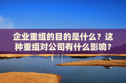 企业重组的目的是什么？这种重组对公司有什么影响？