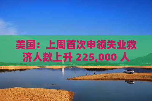 美国：上周首次申领失业救济人数上升 225,000 人