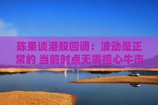 陈果谈港股回调：波动是正常的 当前时点无需担心牛市结束