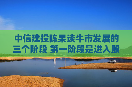 中信建投陈果谈牛市发展的三个阶段 第一阶段是进入股市弯腰捡钱的好时期