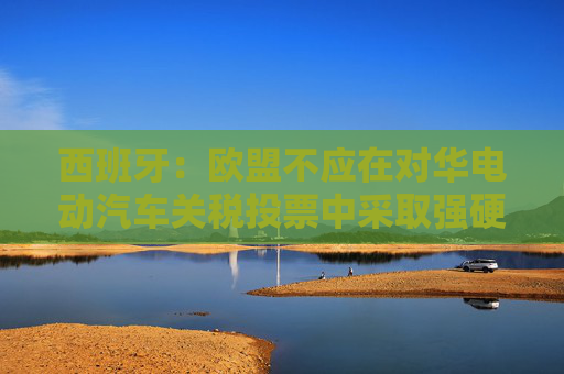 西班牙：欧盟不应在对华电动汽车关税投票中采取强硬措施