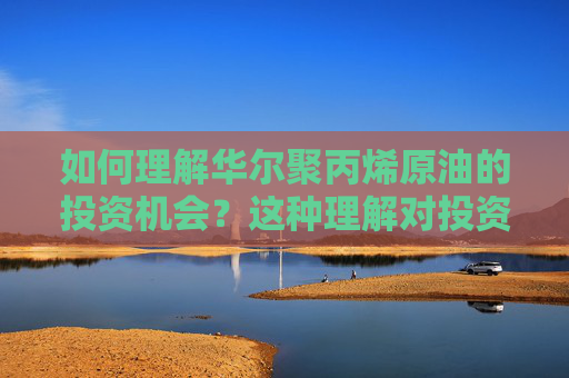 如何理解华尔聚丙烯原油的投资机会？这种理解对投资者有何帮助？