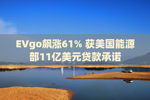 EVgo飙涨61% 获美国能源部11亿美元贷款承诺
