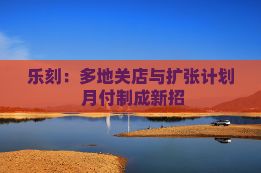 乐刻：多地关店与扩张计划 月付制成新招