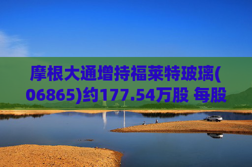 摩根大通增持福莱特玻璃(06865)约177.54万股 每股作价约13.01港元