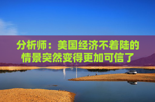 分析师：美国经济不着陆的情景突然变得更加可信了