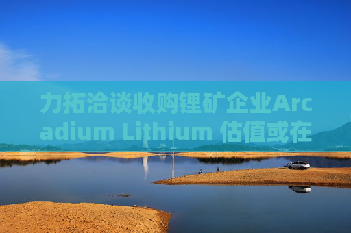 力拓洽谈收购锂矿企业Arcadium Lithium 估值或在40亿-60亿美元