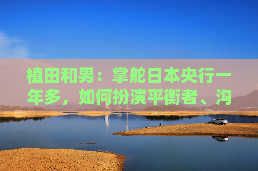 植田和男：掌舵日本央行一年多，如何扮演平衡者、沟通者角色