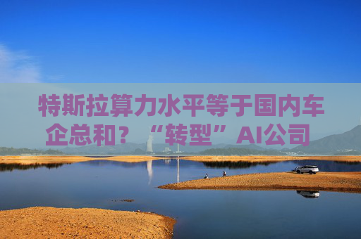 特斯拉算力水平等于国内车企总和？“转型”AI公司 算力、算法成未来