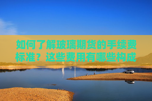 如何了解玻璃期货的手续费标准？这些费用有哪些构成和优势？