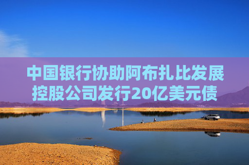 中国银行协助阿布扎比发展控股公司发行20亿美元债券