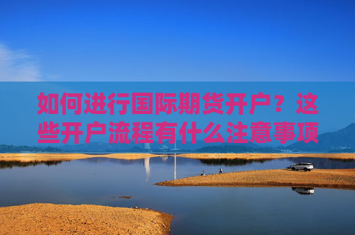 如何进行国际期货开户？这些开户流程有什么注意事项？