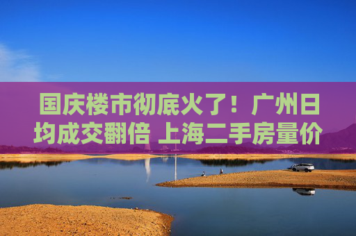 国庆楼市彻底火了！广州日均成交翻倍 上海二手房量价齐升 深圳又见“抢房客”