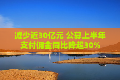 减少近30亿元 公募上半年支付佣金同比降超30%