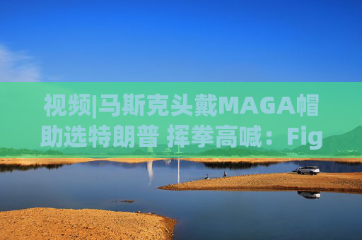 视频|马斯克头戴MAGA帽助选特朗普 挥拳高喊：Fight ！Fight！Fight！