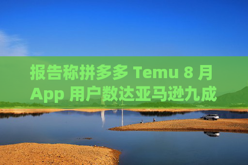 报告称拼多多 Temu 8 月 App 用户数达亚马逊九成，有望年内超越后者