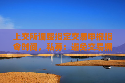 上交所调整指定交易申报指令时间，私募：避免交易拥堵，减轻瞬时接收数据的压力