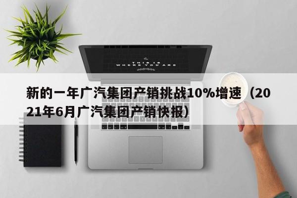 新的一年广汽集团产销挑战10%增速（2021年6月广汽集团产销快报）